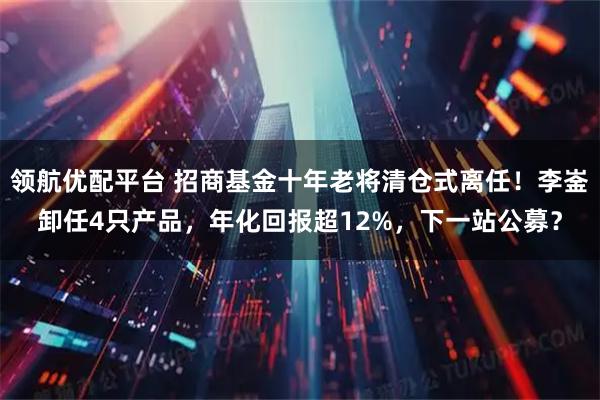 领航优配平台 招商基金十年老将清仓式离任！李崟卸任4只产品，年化回报超12%，下一站公募？