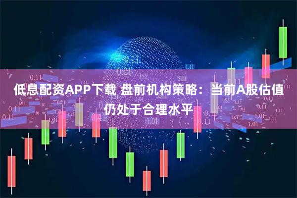 低息配资APP下载 盘前机构策略：当前A股估值仍处于合理水平