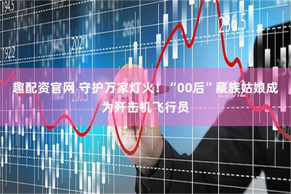 趣配资官网 守护万家灯火！“00后”藏族姑娘成为歼击机飞行员
