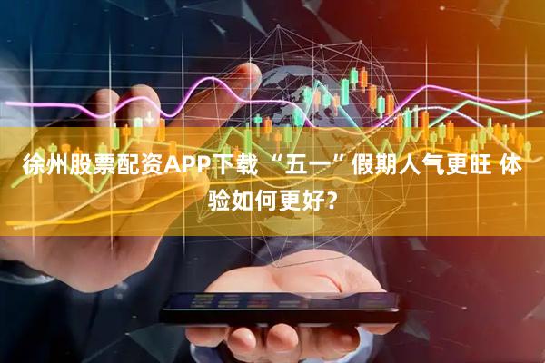 徐州股票配资APP下载 “五一”假期人气更旺 体验如何更好？