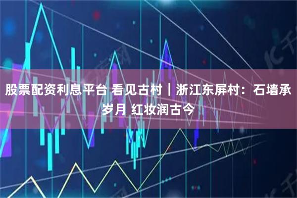 股票配资利息平台 看见古村｜浙江东屏村：石墙承岁月 红妆润古今